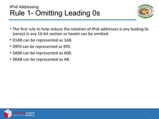 IPv6 Addressing
Rule 1- Omitting Leading 0s
• The first rule to help reduce the notation of IPv6 addresses is any leading 0s
(zeros) in any 16-bit section or hextet can be omitted.
• 01AB can be represented as 1AB.
• 09F0 can be represented as 9F0.
• 0A00 can be represented as A00.
• 00AB can be represented as AB.
12
 