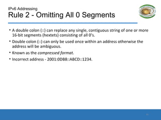 IPv6 Addressing
Rule 2 - Omitting All 0 Segments
• A double colon (::) can replace any single, contiguous string of one or more
16-bit segments (hextets) consisting of all 0’s.
• Double colon (::) can only be used once within an address otherwise the
address will be ambiguous.
• Known as the compressed format.
• Incorrect address - 2001:0DB8::ABCD::1234.
13
 