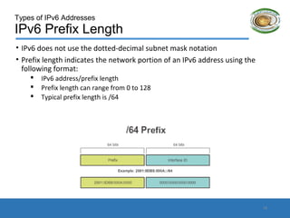 Types of IPv6 Addresses
IPv6 Prefix Length
• IPv6 does not use the dotted-decimal subnet mask notation
• Prefix length indicates the network portion of an IPv6 address using the
following format:
 IPv6 address/prefix length
 Prefix length can range from 0 to 128
 Typical prefix length is /64
15
 