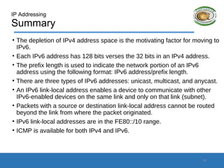IP Addressing
Summary
• The depletion of IPv4 address space is the motivating factor for moving to
IPv6.
• Each IPv6 address has 128 bits verses the 32 bits in an IPv4 address.
• The prefix length is used to indicate the network portion of an IPv6
address using the following format: IPv6 address/prefix length.
• There are three types of IPv6 addresses: unicast, multicast, and anycast.
• An IPv6 link-local address enables a device to communicate with other
IPv6-enabled devices on the same link and only on that link (subnet).
• Packets with a source or destination link-local address cannot be routed
beyond the link from where the packet originated.
• IPv6 link-local addresses are in the FE80::/10 range.
• ICMP is available for both IPv4 and IPv6.
23
 