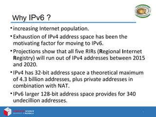Why IPv6 ?
•increasing Internet population.
•Exhaustion of IPv4 address space has been the
motivating factor for moving to IPv6.
•Projections show that all five RIRs (Regional Internet
Registry) will run out of IPv4 addresses between 2015
and 2020.
•IPv4 has 32-bit address space a theoretical maximum
of 4.3 billion addresses, plus private addresses in
combination with NAT.
•IPv6 larger 128-bit address space provides for 340
undecillion addresses.
3
 
