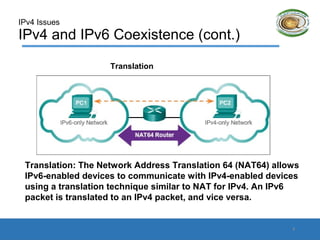 IPv4 Issues
IPv4 and IPv6 Coexistence (cont.)
Translation: The Network Address Translation 64 (NAT64) allows
IPv6-enabled devices to communicate with IPv4-enabled devices
using a translation technique similar to NAT for IPv4. An IPv6
packet is translated to an IPv4 packet, and vice versa.
Translation
9
 