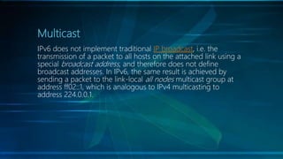 Multicast
IPv6 does not implement traditional IP broadcast, i.e. the
transmission of a packet to all hosts on the attached link using a
special broadcast address, and therefore does not define
broadcast addresses. In IPv6, the same result is achieved by
sending a packet to the link-local all nodes multicast group at
address ff02::1, which is analogous to IPv4 multicasting to
address 224.0.0.1.
 