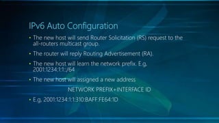 IPv6 Auto Configuration
• The new host will send Router Solicitation (RS) request to the
all-routers multicast group.
• The router will reply Routing Advertisement (RA).
• The new host will learn the network prefix. E.g,
2001:1234:1:1::/64
• The new host will assigned a new address
NETWORK PREFIX+INTERFACE ID
• E.g, 2001:1234:1:1:310:BAFF:FE64:1D
 