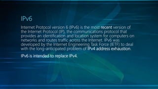 IPv6
Internet Protocol version 6 (IPv6) is the most recent version of
the Internet Protocol (IP), the communications protocol that
provides an identification and location system for computers on
networks and routes traffic across the Internet. IPv6 was
developed by the Internet Engineering Task Force (IETF) to deal
with the long-anticipated problem of IPv4 address exhaustion.
IPv6 is intended to replace IPv4.
 