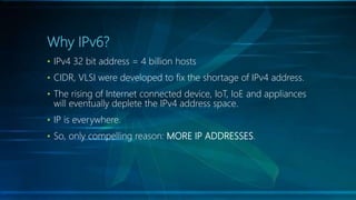 Why IPv6?
• IPv4 32 bit address = 4 billion hosts
• CIDR, VLSI were developed to fix the shortage of IPv4 address.
• The rising of Internet connected device, IoT, IoE and appliances
will eventually deplete the IPv4 address space.
• IP is everywhere.
• So, only compelling reason: MORE IP ADDRESSES.
 
