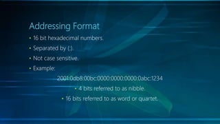 Addressing Format
• 16 bit hexadecimal numbers.
• Separated by (:).
• Not case sensitive.
• Example:
2001:0db8:00bc:0000:0000:0000:0abc:1234
• 4 bits referred to as nibble.
• 16 bits referred to as word or quartet.
 