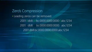 Zero’s Compression
• Leading zeros can be removed.
2001:0db8:00bc:0000:0000:0000:0abc:1234
2001: db8: bc:0000:0000:0000: abc:1234
2001:db8:bc:0000:0000:0000:abc:1234
 