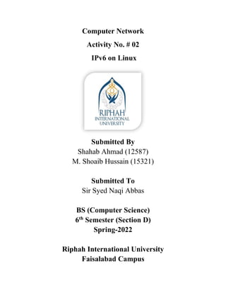 Computer Network
Activity No. # 02
IPv6 on Linux
Submitted By
Shahab Ahmad (12587)
M. Shoaib Hussain (15321)
Submitted To
Sir Syed Naqi Abbas
BS (Computer Science)
6th
Semester (Section D)
Spring-2022
Riphah International University
Faisalabad Campus
 