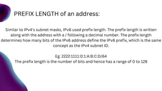 PREFIX LENGTH of an address:
Similar to IPv4's subnet masks, IPv6 used prefix length. The prefix length is written
along with the address with a / following a decimal number. The prefix length
determines how many bits of the IPv6 address define the IPv6 prefix, which is the same
concept as the IPv4 subnet ID.
Eg: 2222:1111:0:1:A:B:C:D/64
The prefix length is the number of bits and hence has a range of 0 to 128
 