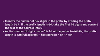Identify the number of hex digits in the prefix by dividing the prefix
length by 4. If the prefix length is 64, take the first 16 digits and convert
the rest of the address into 0
As the number of digits made 0 is 16 with equates to 64 bits, the prefix
length is 128(full address) - host portion = 64 -> /64
 