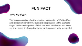 FUN FACT
WHY NO IPv5?
There was an earlier effort to create a new version of IP after IPv4
and it was numbered IPv5, but it did not progress to the standard
stage. So the development of IPv5 has been terminated and a new
version named IPv6 was developed, which proved to be successful.
 