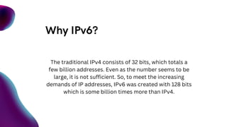 Why IPv6?
The traditional IPv4 consists of 32 bits, which totals a
few billion addresses. Even as the number seems to be
large, it is not sufficient. So, to meet the increasing
demands of IP addresses, IPv6 was created with 128 bits
which is some billion times more than IPv4.
 