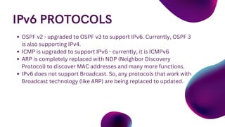 IPv6 PROTOCOLS
OSPF v2 - upgraded to OSPF v3 to support IPv6. Currently, OSPF 3
is also supporting IPv4.
ICMP is upgraded to support IPv6 - currently, it is ICMPv6
ARP is completely replaced with NDP (Neighbor Discovery
Protocol) to discover MAC addresses and many more functions.
IPv6 does not support Broadcast. So, any protocols that work with
Broadcast technology (like ARP) are being replaced to updated.
 