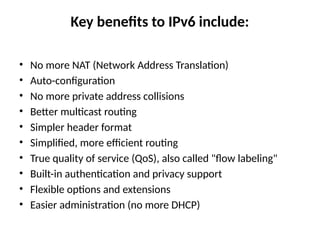 Key benefits to IPv6 include:
• No more NAT (Network Address Translation)
• Auto-configuration
• No more private address collisions
• Better multicast routing
• Simpler header format
• Simplified, more efficient routing
• True quality of service (QoS), also called "flow labeling"
• Built-in authentication and privacy support
• Flexible options and extensions
• Easier administration (no more DHCP)
 