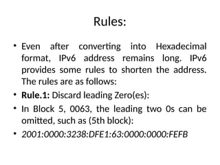 Rules:
• Even after converting into Hexadecimal
format, IPv6 address remains long. IPv6
provides some rules to shorten the address.
The rules are as follows:
• Rule.1: Discard leading Zero(es):
• In Block 5, 0063, the leading two 0s can be
omitted, such as (5th block):
• 2001:0000:3238:DFE1:63:0000:0000:FEFB
 