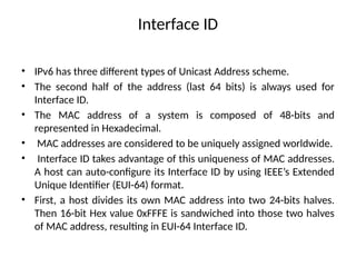 Interface ID
• IPv6 has three different types of Unicast Address scheme.
• The second half of the address (last 64 bits) is always used for
Interface ID.
• The MAC address of a system is composed of 48-bits and
represented in Hexadecimal.
• MAC addresses are considered to be uniquely assigned worldwide.
• Interface ID takes advantage of this uniqueness of MAC addresses.
A host can auto-configure its Interface ID by using IEEE’s Extended
Unique Identifier (EUI-64) format.
• First, a host divides its own MAC address into two 24-bits halves.
Then 16-bit Hex value 0xFFFE is sandwiched into those two halves
of MAC address, resulting in EUI-64 Interface ID.
 