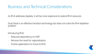 As IPv4 addresses deplete, it will be more expensive to extend IPv4 resources
Dual-Stack is an effective transition technology but does not solve the IPv4 depletion
problem
Introducing IPv6:
- Reduced dependency on NAT
- Remove the need for regionalisation
- Pushes applications to move to IPv6
Business and Technical Considerations
 