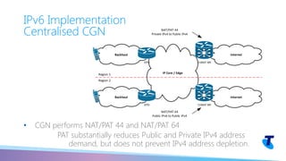 • CGN performs NAT/PAT 44 and NAT/PAT 64
PAT substantially reduces Public and Private IPv4 address
demand, but does not prevent IPv4 address depletion.
IPv6 Implementation
Centralised CGN
Internet
IP Core / Edge
Internet
CGNAT BR
Region 1
Region 2
NAT/PAT 44
Private IPv4 to Public IPv4
CGNAT BR
NAT/PAT 64
Public IPv6 to Public IPv4
Backhaul
EPG
Backhaul
EPG
 