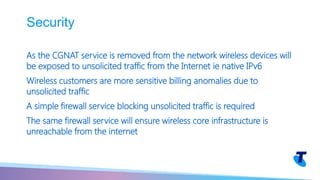 As the CGNAT service is removed from the network wireless devices will
be exposed to unsolicited traffic from the Internet ie native IPv6
Wireless customers are more sensitive billing anomalies due to
unsolicited traffic
A simple firewall service blocking unsolicited traffic is required
The same firewall service will ensure wireless core infrastructure is
unreachable from the internet
Security
 