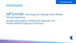 Jeff Schmidt- Technology Team Manager, Telstra Wireless
Network Engineering
Manager responsible for Wireless IPv6 deployment and
Wireless Mobile IP Edge/Core Architecture
Introduction
Instructional Slide
 