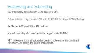 3GPP currently dictates each UE to receive a /64
Future releases may require a /60 with DHCP-PD for single APN tethering
4x /44 per APN per EPG = 4M prefixes
You will probably also need a similar range for VoLTE APNs
KEY: make sure it is a structured subnetting schema so it is consistent
nationally and across the entire organisation.
Addressing and Subnetting
 