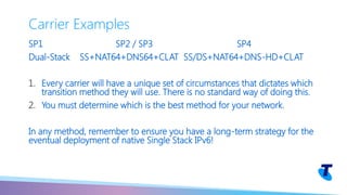 SP1 SP2 / SP3 SP4
Dual-Stack SS+NAT64+DNS64+CLAT SS/DS+NAT64+DNS-HD+CLAT
1. Every carrier will have a unique set of circumstances that dictates which
transition method they will use. There is no standard way of doing this.
2. You must determine which is the best method for your network.
In any method, remember to ensure you have a long-term strategy for the
eventual deployment of native Single Stack IPv6!
Carrier Examples
 
