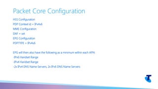 HSS Configuration
PDP Context id = IPv4v6
MME Configuration
DAF = set
EPG Configuration
PDPTYPE = IPv4v6
EPG will then also have the following as a minimum within each APN:
-IPv6 Handset Range
-IPv4 Handset Range
-2x IPv4 DNS Name Servers, 2x IPv6 DNS Name Servers
Packet Core Configuration
 