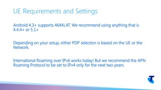 Android 4.3+ supports 464XLAT. We recommend using anything that is
4.4.4+ or 5.1+
Depending on your setup, either PDP selection is based on the UE or the
Network.
International Roaming over IPv6 works today! But we recommend the APN
Roaming Protocol to be set to IPv4 only for the next two years.
UE Requirements and Settings
 