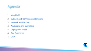 1. Why IPv6?
2. Business and Technical considerations
3. Network Architectures
4. Addressing and Subnetting
5. Deployment Model
6. Our Experience
7. Q&A
Agenda
 