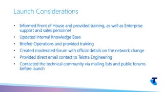• Informed Front of House and provided training, as well as Enterprise
support and sales personnel
• Updated internal Knowledge Base
• Briefed Operations and provided training
• Created moderated forum with official details on the network change
• Provided direct email contact to Telstra Engineering
• Contacted the technical community via mailing lists and public forums
before launch
Launch Considerations
 