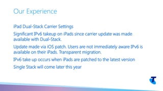 iPad Dual-Stack Carrier Settings
Significant IPv6 takeup on iPads since carrier update was made
available with Dual-Stack.
Update made via iOS patch. Users are not immediately aware IPv6 is
available on their iPads. Transparent migration.
IPv6 take up occurs when iPads are patched to the latest version
Single Stack will come later this year
Our Experience
 