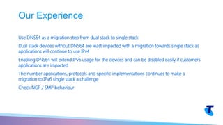 Use DNS64 as a migration step from dual stack to single stack
Dual stack devices without DNS64 are least impacted with a migration towards single stack as
applications will continue to use IPv4
Enabling DNS64 will extend IPv6 usage for the devices and can be disabled easily if customers
applications are impacted
The number applications, protocols and specific implementations continues to make a
migration to IPv6 single stack a challenge
Check NGP / SMP behaviour
Our Experience
 