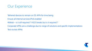 Tethered devices to remain on DS APN for time being
Ensure all internal services IPv6 enabled
464xlat – is it still required ? H323 breaks but is it required ?
Corporate VPNs are a challenge due to range of solutions and specific implementations
Test via test APNs
Our Experience
 
