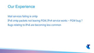 Mail services failing ie smtp
IPv6 smtp packets not leaving PGW, IPv4 service works – PGW bug ?
Bugs relating to IPv6 are becoming less common
Our Experience
 