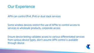 APN can control IPv4, IPv6 or dual stack services
Some wireless devices restrict the use of APNs to control access to
services ie wholesale products, corporate access
Ensure device testing validates access to various differentiated services
from various device types, don’t assume APN control is available
through device
Our Experience
 