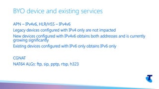 APN – IPv4v6, HLR/HSS – IPv4v6
Legacy devices configured with IPv4 only are not impacted
New devices configured with IPv4v6 obtains both addresses and is currently
growing significantly
Existing devices configured with IPv6 only obtains IPv6 only
CGNAT
NAT64 ALGs: ftp, sip, pptp, rtsp, h323
BYO device and existing services
 