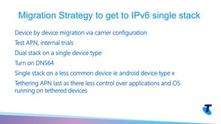 Device by device migration via carrier configuration
Test APN, internal trials
Dual stack on a single device type
Turn on DNS64
Single stack on a less common device ie android device type x
Tethering APN last as there less control over applications and OS
running on tethered devices
Migration Strategy to get to IPv6 single stack
 