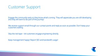 Engage the community early so they know what’s coming. They will appreciate you are still developing
and they will want to be part of the journey!
We receive support email through our contact points and reply as soon as possible. Don’t keep your
customers waiting
Skip the red tape – let customers engage engineering directly
Keep management happy! Report SIO and bandwidth usage!
Customer Support
 