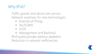 Traffic growth and device per person
Network readiness for new technologies:
• Internet-of-Things
• VoLTE/IMS
• ViLTE
• Management and Backhaul
IPv4 public/private address depletion
Reduction in network inefficiencies
Why IPv6?
 