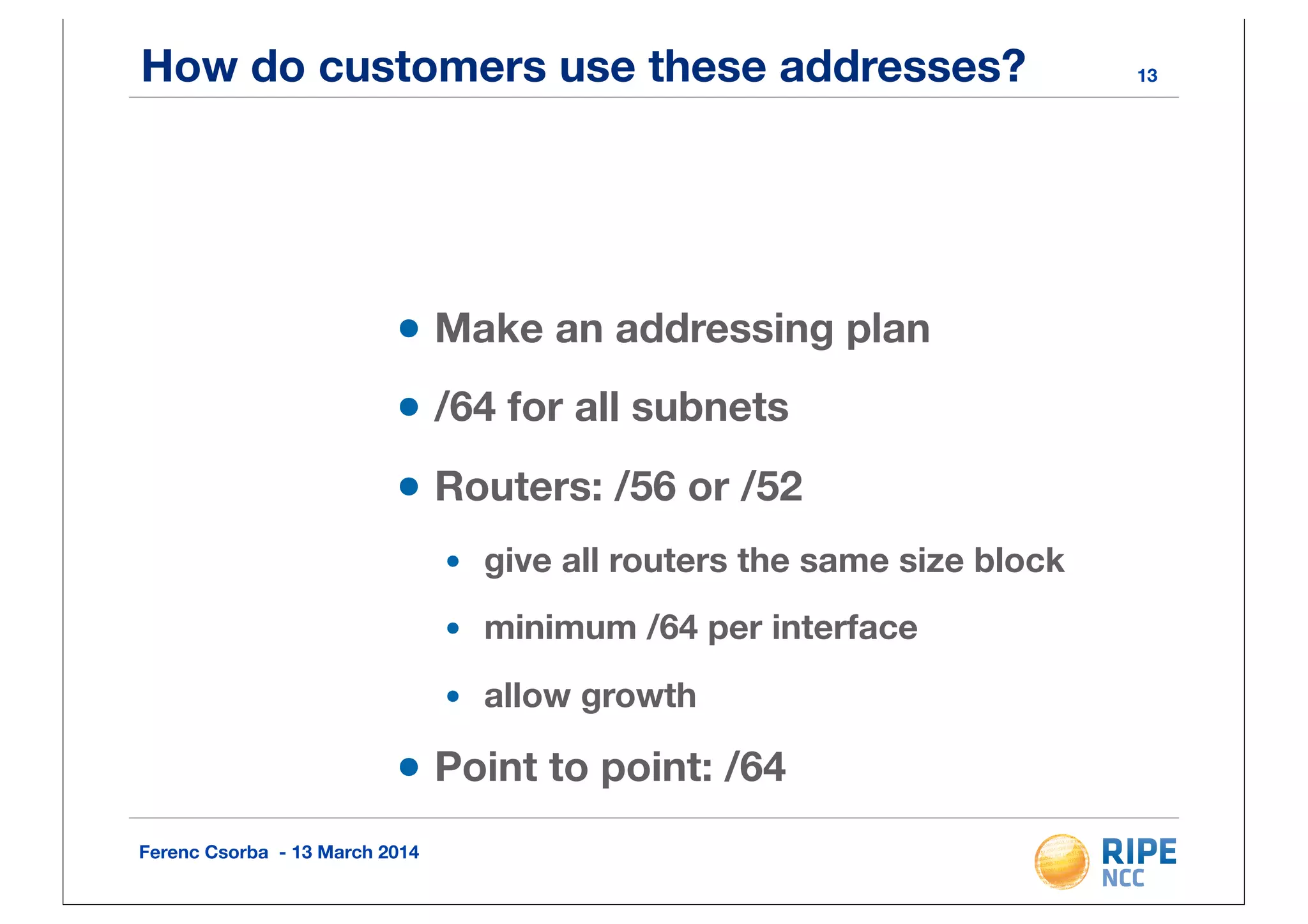 Ferenc Csorba - 13 March 2014
How do customers use these addresses?
•Make an addressing plan
•/64 for all subnets
•Routers: /56 or /52
• give all routers the same size block
• minimum /64 per interface
• allow growth
•Point to point: /64
13
 