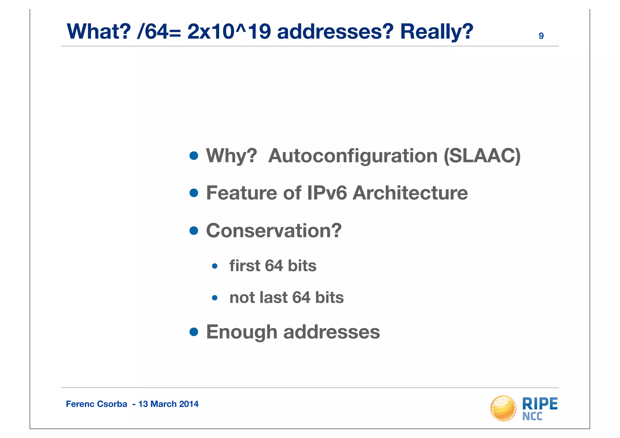 Ferenc Csorba - 13 March 2014
What? /64= 2x10^19 addresses? Really?
•Why? Autoconﬁguration (SLAAC)
•Feature of IPv6 Architecture
•Conservation?
• ﬁrst 64 bits
• not last 64 bits
•Enough addresses
9
 