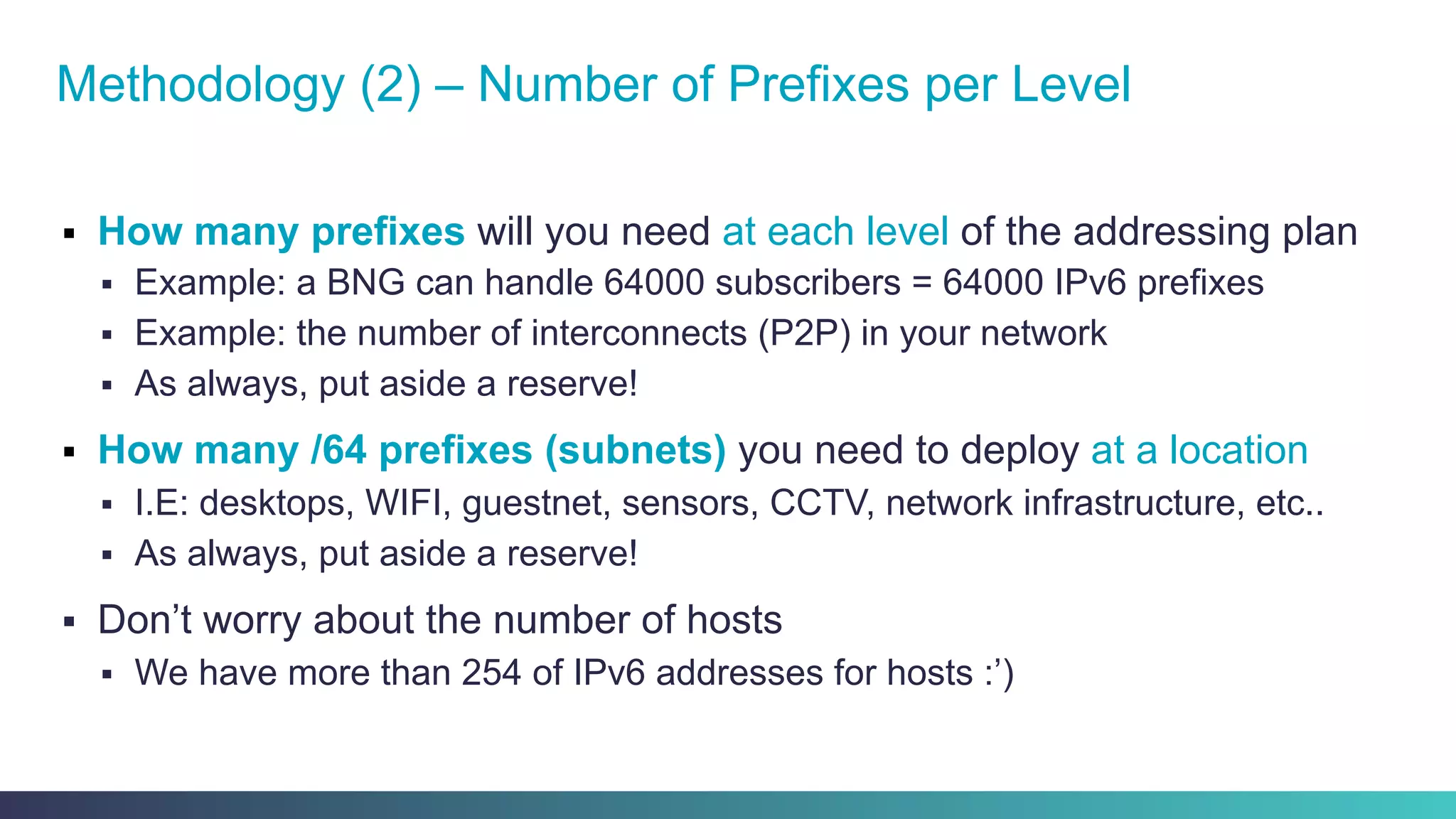 §  How many prefixes will you need at each level of the addressing plan
§  Example: a BNG can handle 64000 subscribers = 64000 IPv6 prefixes
§  Example: the number of interconnects (P2P) in your network
§  As always, put aside a reserve!
§  How many /64 prefixes (subnets) you need to deploy at a location
§  I.E: desktops, WIFI, guestnet, sensors, CCTV, network infrastructure, etc..
§  As always, put aside a reserve!
§  Don’t worry about the number of hosts
§  We have more than 254 of IPv6 addresses for hosts :’)
Methodology (2) – Number of Prefixes per Level
 