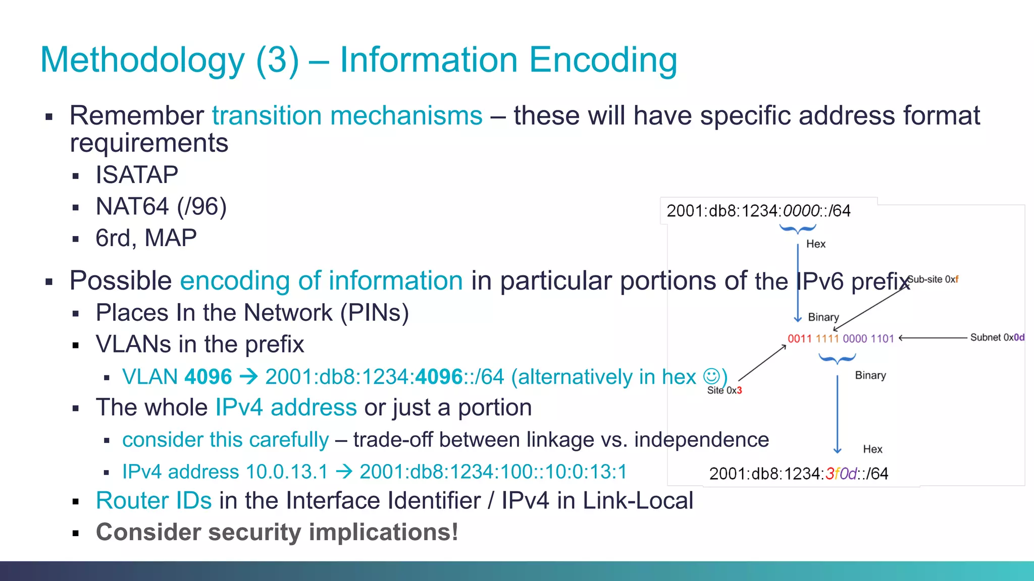 §  Remember transition mechanisms – these will have specific address format
requirements
§  ISATAP
§  NAT64 (/96)
§  6rd, MAP
§  Possible encoding of information in particular portions of the IPv6 prefix
§  Places In the Network (PINs)
§  VLANs in the prefix
§  VLAN 4096 à 2001:db8:1234:4096::/64 (alternatively in hex J)
§  The whole IPv4 address or just a portion
§  consider this carefully – trade-off between linkage vs. independence
§  IPv4 address 10.0.13.1 à 2001:db8:1234:100::10:0:13:1
§  Router IDs in the Interface Identifier / IPv4 in Link-Local
§  Consider security implications!
Methodology (3) – Information Encoding
 
