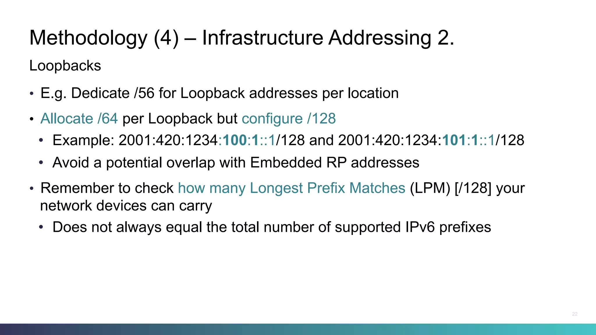 Methodology (4) – Infrastructure Addressing 2.
•  E.g. Dedicate /56 for Loopback addresses per location
•  Allocate /64 per Loopback but configure /128
•  Example: 2001:420:1234:100:1::1/128 and 2001:420:1234:101:1::1/128
•  Avoid a potential overlap with Embedded RP addresses
•  Remember to check how many Longest Prefix Matches (LPM) [/128] your
network devices can carry
•  Does not always equal the total number of supported IPv6 prefixes
Loopbacks
22
 