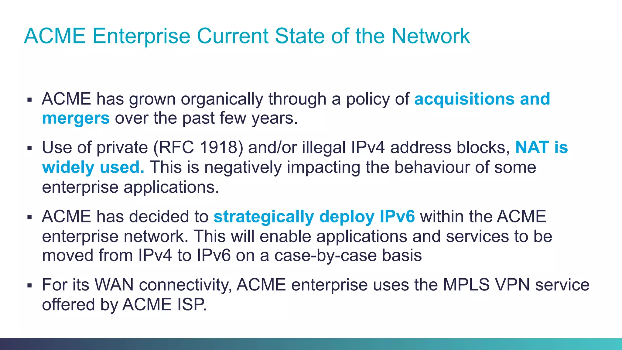 §  ACME has grown organically through a policy of acquisitions and
mergers over the past few years.
§  Use of private (RFC 1918) and/or illegal IPv4 address blocks, NAT is
widely used. This is negatively impacting the behaviour of some
enterprise applications.
§  ACME has decided to strategically deploy IPv6 within the ACME
enterprise network. This will enable applications and services to be
moved from IPv4 to IPv6 on a case-by-case basis
§  For its WAN connectivity, ACME enterprise uses the MPLS VPN service
offered by ACME ISP.
ACME Enterprise Current State of the Network
 