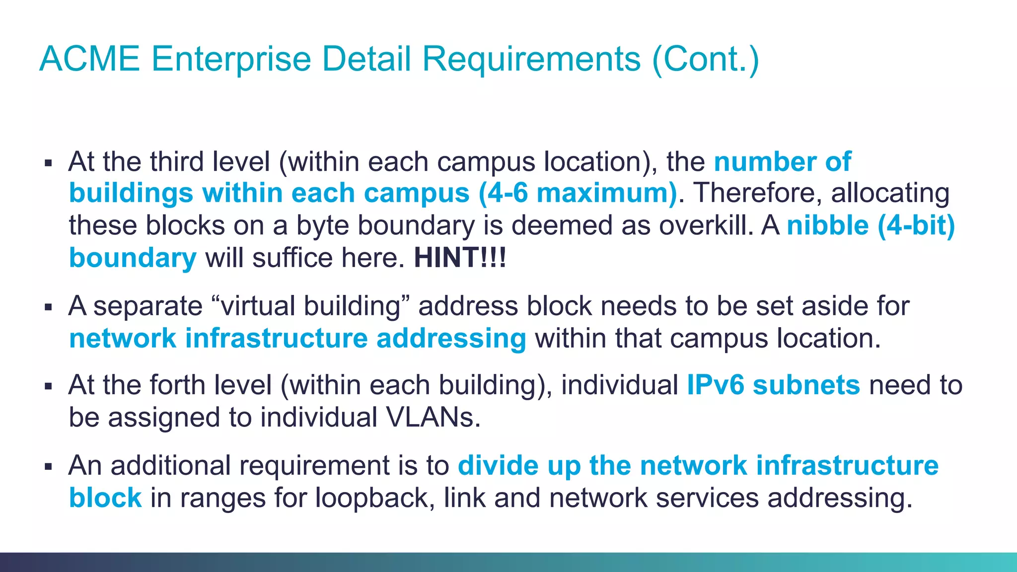 §  At the third level (within each campus location), the number of
buildings within each campus (4-6 maximum). Therefore, allocating
these blocks on a byte boundary is deemed as overkill. A nibble (4-bit)
boundary will suffice here. HINT!!!
§  A separate “virtual building” address block needs to be set aside for
network infrastructure addressing within that campus location.
§  At the forth level (within each building), individual IPv6 subnets need to
be assigned to individual VLANs.
§  An additional requirement is to divide up the network infrastructure
block in ranges for loopback, link and network services addressing.
ACME Enterprise Detail Requirements (Cont.)
 