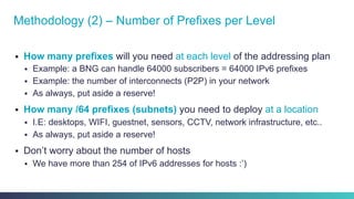 §  How many prefixes will you need at each level of the addressing plan
§  Example: a BNG can handle 64000 subscribers = 64000 IPv6 prefixes
§  Example: the number of interconnects (P2P) in your network
§  As always, put aside a reserve!
§  How many /64 prefixes (subnets) you need to deploy at a location
§  I.E: desktops, WIFI, guestnet, sensors, CCTV, network infrastructure, etc..
§  As always, put aside a reserve!
§  Don’t worry about the number of hosts
§  We have more than 254 of IPv6 addresses for hosts :’)
Methodology (2) – Number of Prefixes per Level
 