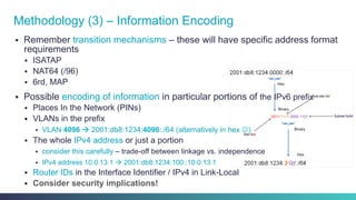 §  Remember transition mechanisms – these will have specific address format
requirements
§  ISATAP
§  NAT64 (/96)
§  6rd, MAP
§  Possible encoding of information in particular portions of the IPv6 prefix
§  Places In the Network (PINs)
§  VLANs in the prefix
§  VLAN 4096 à 2001:db8:1234:4096::/64 (alternatively in hex J)
§  The whole IPv4 address or just a portion
§  consider this carefully – trade-off between linkage vs. independence
§  IPv4 address 10.0.13.1 à 2001:db8:1234:100::10:0:13:1
§  Router IDs in the Interface Identifier / IPv4 in Link-Local
§  Consider security implications!
Methodology (3) – Information Encoding
 