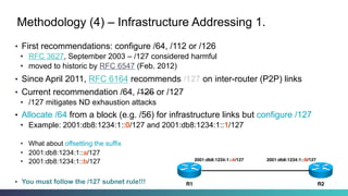Methodology (4) – Infrastructure Addressing 1.
•  First recommendations: configure /64, /112 or /126
•  RFC 3627, September 2003 – /127 considered harmful
•  moved to historic by RFC 6547 (Feb. 2012)
•  Since April 2011, RFC 6164 recommends /127 on inter-router (P2P) links
•  Current recommendation /64, /126 or /127
•  /127 mitigates ND exhaustion attacks
•  Allocate /64 from a block (e.g. /56) for infrastructure links but configure /127
•  Example: 2001:db8:1234:1::0/127 and 2001:db8:1234:1::1/127
•  What about offsetting the suffix
•  2001:db8:1234:1::a/127
•  2001:db8:1234:1::b/127
•  You must follow the /127 subnet rule!!!
2001:db8:1234:1::A/127 2001:db8:1234:1::B/127
R2R1 21
 
